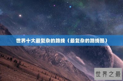 ​世界十大最复杂的路线（最复杂的路线图）