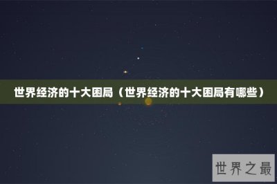 ​世界经济的十大困局（世界经济的十大困局有哪些）