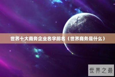 ​世界十大商务企业名字排名（世界商务是什么）