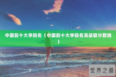 ​中国前十大学排名（中国前十大学排名及录取分数线）