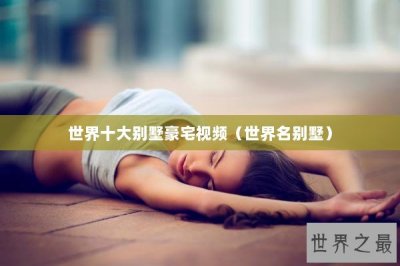 ​世界十大别墅豪宅视频（世界名别墅）