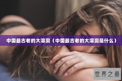 ​中国最古老的大溶洞（中国最古老的大溶洞是什么）