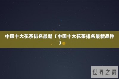 ​中国十大花茶排名最新（中国十大花茶排名最新品种）